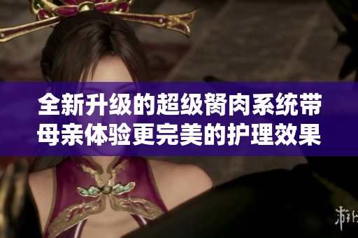 全新升级的超级胬肉系统带母亲体验更完美的护理效果