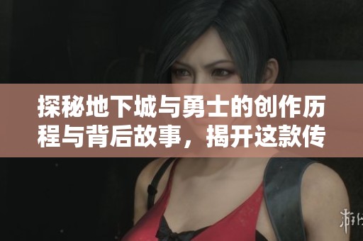 探秘地下城与勇士的创作历程与背后故事，揭开这款传奇游戏的诞生之谜