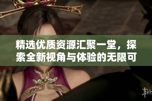 精选优质资源汇聚一堂，探索全新视角与体验的无限可能