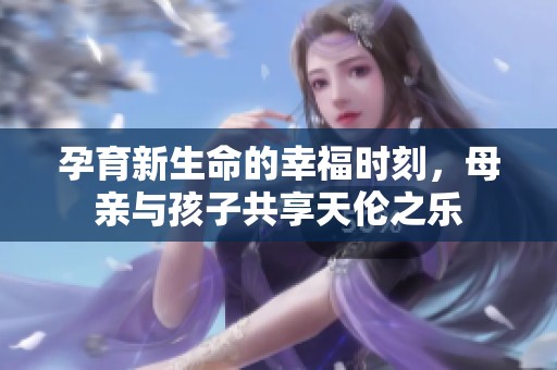 孕育新生命的幸福时刻，母亲与孩子共享天伦之乐