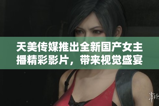 天美传媒推出全新国产女主播精彩影片，带来视觉盛宴