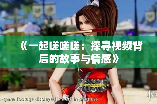《一起嗟嗟嗟：探寻视频背后的故事与情感》