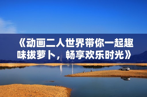 《动画二人世界带你一起趣味拔萝卜，畅享欢乐时光》