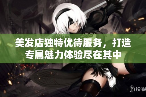 美发店独特优待服务，打造专属魅力体验尽在其中