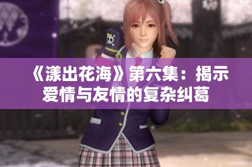 《漾出花海》第六集：揭示爱情与友情的复杂纠葛