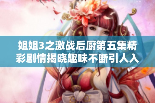 姐姐3之激战后厨第五集精彩剧情揭晓趣味不断引人入胜