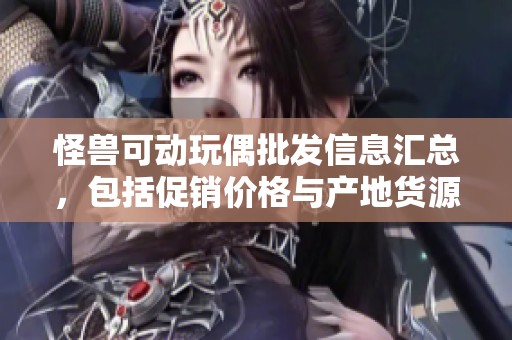 怪兽可动玩偶批发信息汇总，包括促销价格与产地货源的详细解析