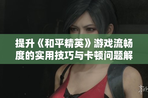 提升《和平精英》游戏流畅度的实用技巧与卡顿问题解决方案分享