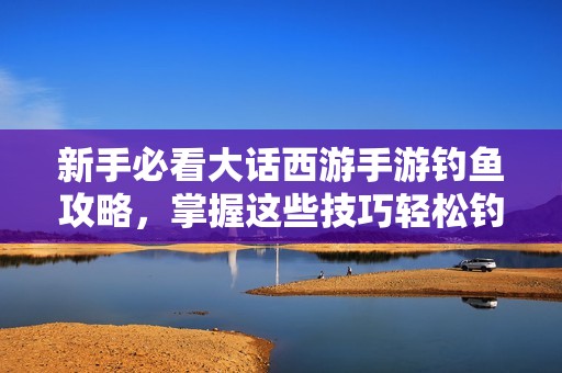 新手必看大话西游手游钓鱼攻略，掌握这些技巧轻松钓到稀有鱼类
