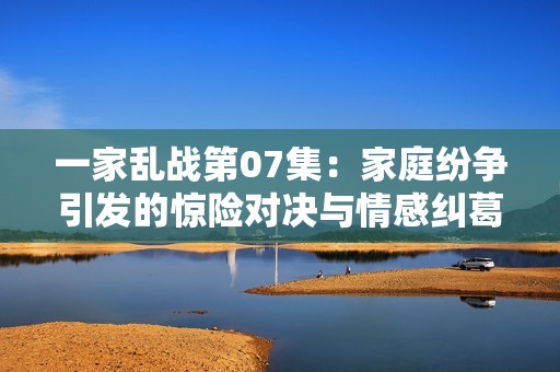 一家乱战第07集：家庭纷争引发的惊险对决与情感纠葛