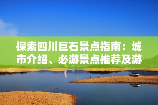 探索四川巨石景点指南：城市介绍、必游景点推荐及游玩攻略，了解巨石集团发展历程