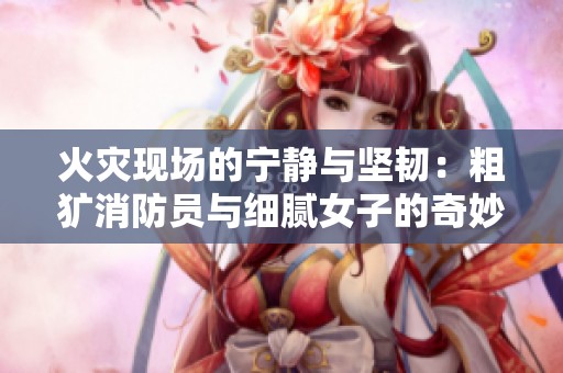 火灾现场的宁静与坚韧：粗犷消防员与细腻女子的奇妙碰撞