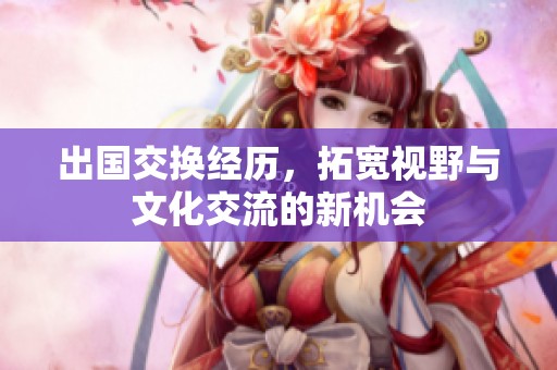 出国交换经历，拓宽视野与文化交流的新机会