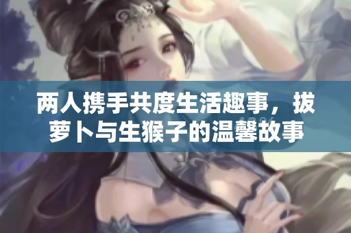 两人携手共度生活趣事，拔萝卜与生猴子的温馨故事