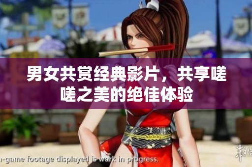 男女共赏经典影片，共享嗟嗟之美的绝佳体验
