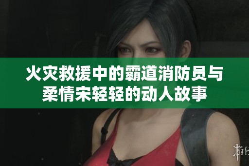 火灾救援中的霸道消防员与柔情宋轻轻的动人故事