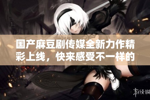 国产麻豆剧传媒全新力作精彩上线，快来感受不一样的视听盛宴