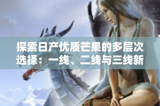 探索日产优质芒果的多层次选择：一线、二线与三线新风味