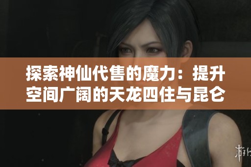 探索神仙代售的魔力：提升空间广阔的天龙四住与昆仑雪猿坐秘境