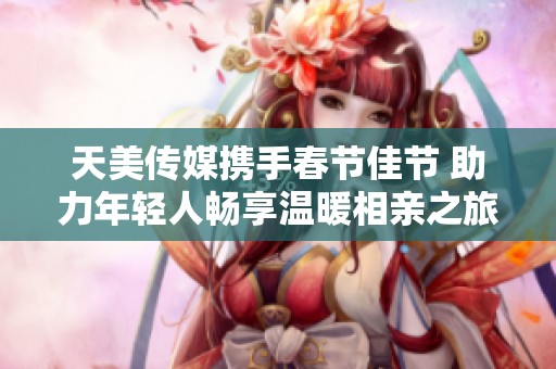 天美传媒携手春节佳节 助力年轻人畅享温暖相亲之旅