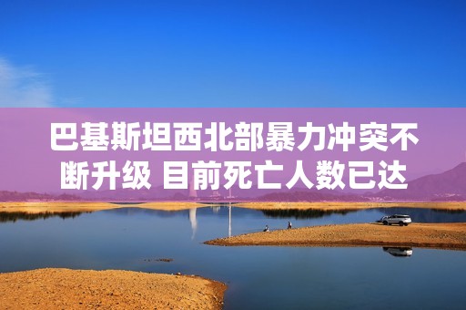 巴基斯坦西北部暴力冲突不断升级 目前死亡人数已达到120人