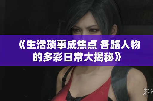 《生活琐事成焦点 各路人物的多彩日常大揭秘》