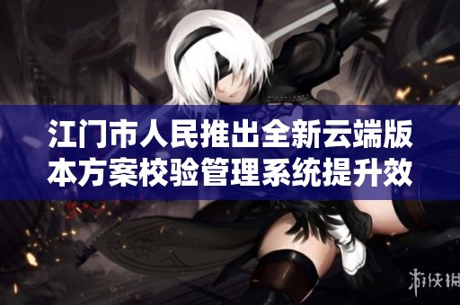 江门市人民推出全新云端版本方案校验管理系统提升效率与精确度