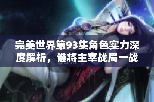 完美世界第93集角色实力深度解析，谁将主宰战局一战定胜负的关键时刻