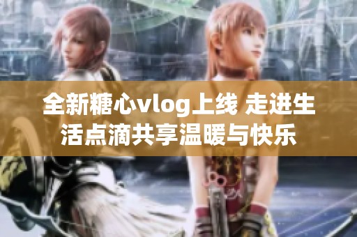 全新糖心vlog上线 走进生活点滴共享温暖与快乐