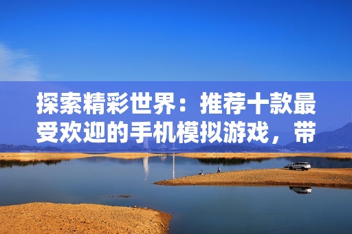 探索精彩世界：推荐十款最受欢迎的手机模拟游戏，带你体验不一样的乐趣