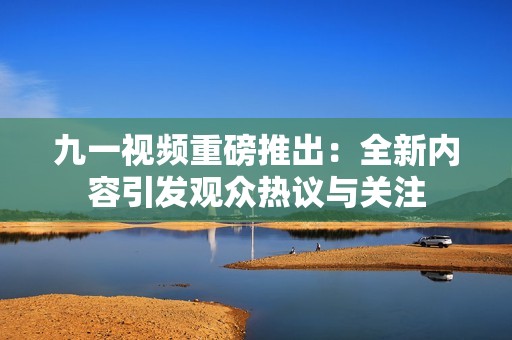 九一视频重磅推出：全新内容引发观众热议与关注