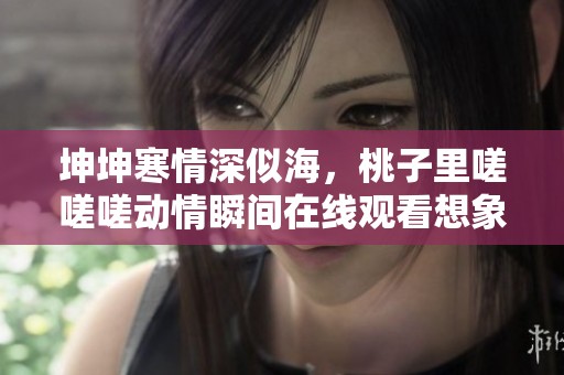 坤坤寒情深似海，桃子里嗟嗟嗟动情瞬间在线观看想象谁能抵挡
