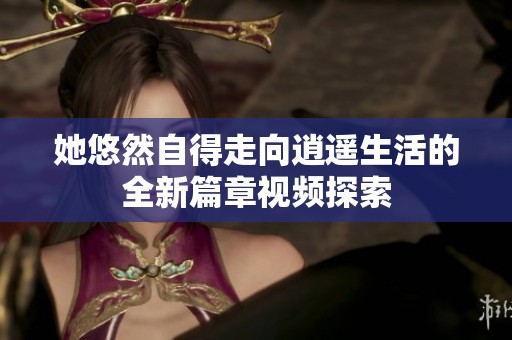 她悠然自得走向逍遥生活的全新篇章视频探索