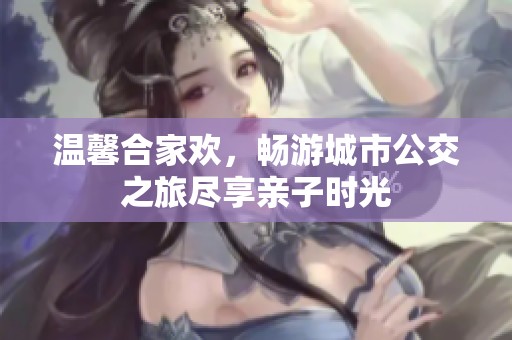 温馨合家欢，畅游城市公交之旅尽享亲子时光