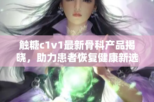 触糖c1v1最新骨科产品揭晓，助力患者恢复健康新选择
