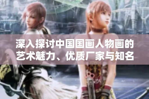 深入探讨中国国画人物画的艺术魅力、优质厂家与知名品牌图片分享