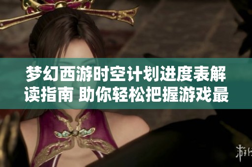 梦幻西游时空计划进度表解读指南 助你轻松把握游戏最新动态与活动信息