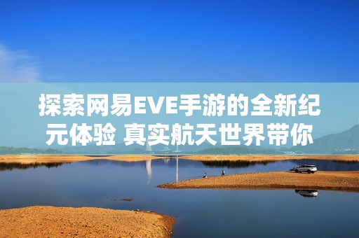 探索网易EVE手游的全新纪元体验 真实航天世界带你畅游宇宙奥秘