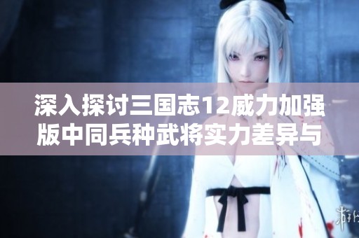 深入探讨三国志12威力加强版中同兵种武将实力差异与对比分析