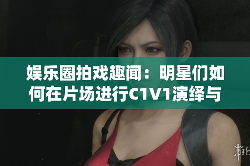 娱乐圈拍戏趣闻：明星们如何在片场进行C1V1演绎与互动