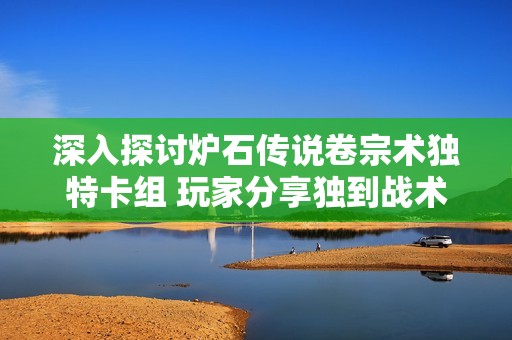 深入探讨炉石传说卷宗术独特卡组 玩家分享独到战术搭配技巧和心得