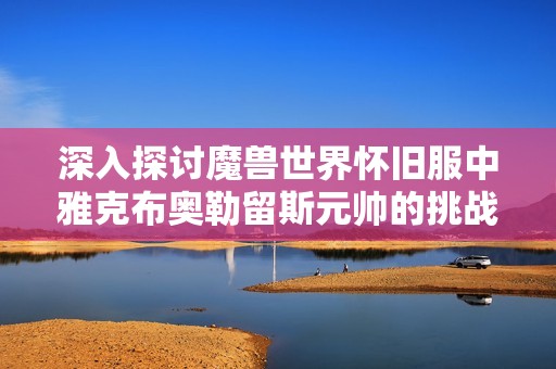 深入探讨魔兽世界怀旧服中雅克布奥勒留斯元帅的挑战与战斗技巧解析
