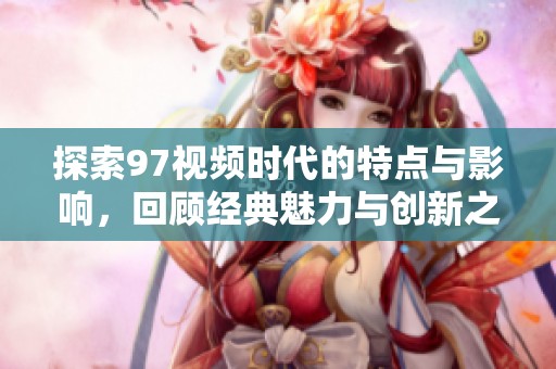 探索97视频时代的特点与影响，回顾经典魅力与创新之路
