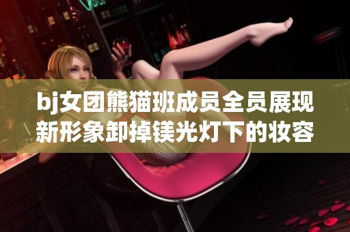 bj女团熊猫班成员全员展现新形象卸掉镁光灯下的妆容