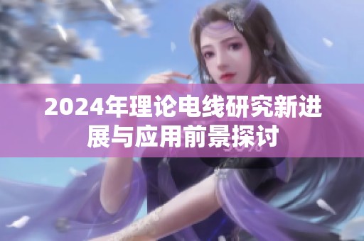 2024年理论电线研究新进展与应用前景探讨