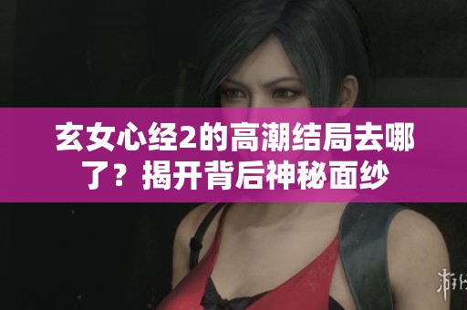 玄女心经2的高潮结局去哪了？揭开背后神秘面纱
