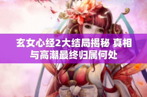 玄女心经2大结局揭秘 真相与高潮最终归属何处