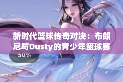 新时代篮球传奇对决：布朗尼与Dusty的青少年篮球赛精彩回顾