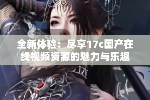 全新体验：尽享17c国产在线视频资源的魅力与乐趣
