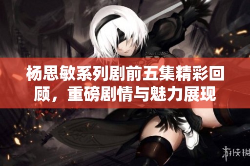 杨思敏系列剧前五集精彩回顾，重磅剧情与魅力展现